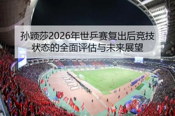 孙颖莎2026年世乒赛复出后竞技状态的全面评估与未来展望